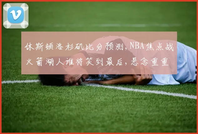 休斯顿洛杉矶比分预测,NBA焦点战火箭湖人谁将笑到最后,悬念重重